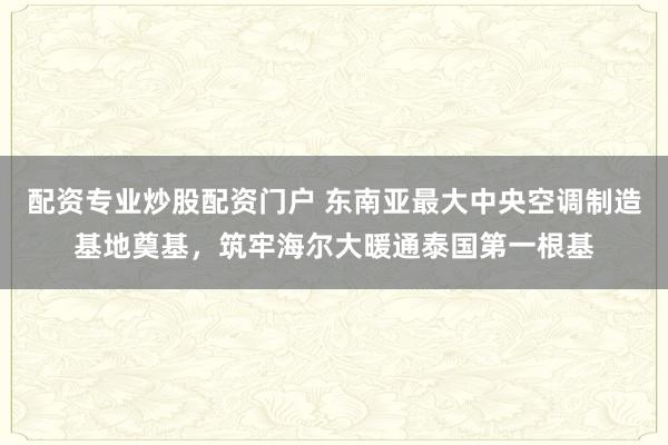 配资专业炒股配资门户 东南亚最大中央空调制造基地奠基，筑牢海尔大暖通泰国第一根基
