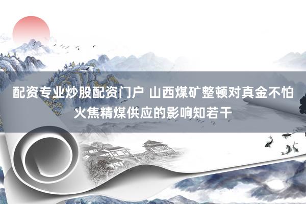 配资专业炒股配资门户 山西煤矿整顿对真金不怕火焦精煤供应的影响知若干