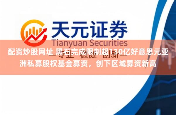 配资炒股网址 黑石完成限制超130亿好意思元亚洲私募股权基金募资，创下区域募资新高