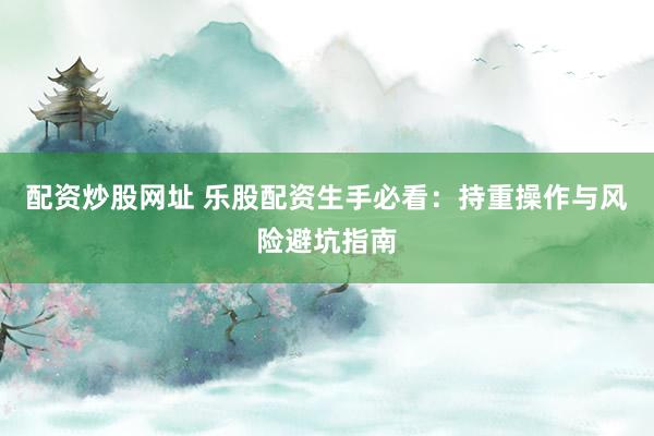 配资炒股网址 乐股配资生手必看：持重操作与风险避坑指南
